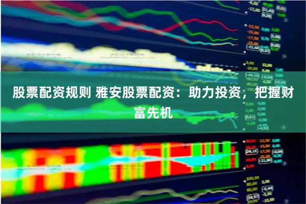 股票配资规则 雅安股票配资：助力投资，把握财富先机