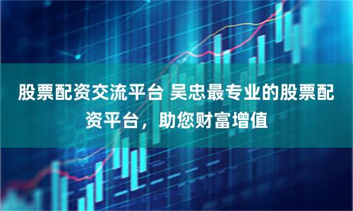 股票配资交流平台 吴忠最专业的股票配资平台，助您财富增值
