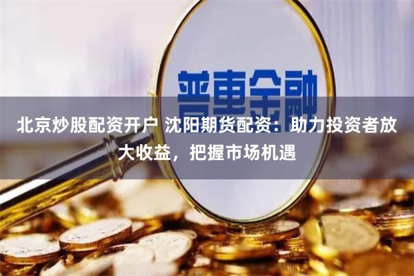 北京炒股配资开户 沈阳期货配资：助力投资者放大收益，把握市场机遇