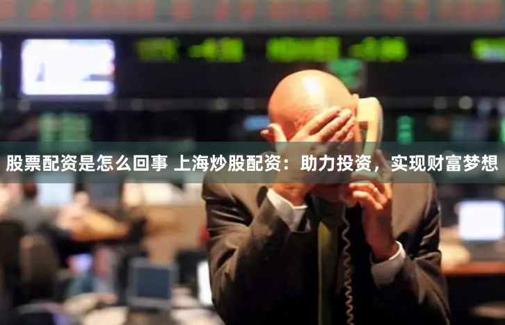 股票配资是怎么回事 上海炒股配资：助力投资，实现财富梦想