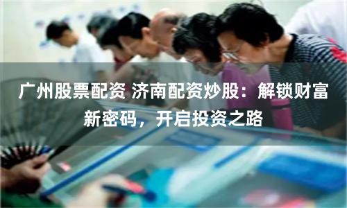 广州股票配资 济南配资炒股：解锁财富新密码，开启投资之路