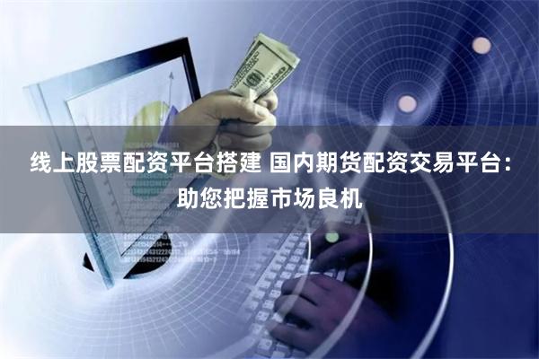 线上股票配资平台搭建 国内期货配资交易平台：助您把握市场良机