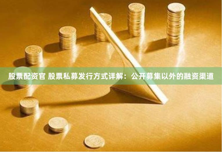股票配资官 股票私募发行方式详解：公开募集以外的融资渠道