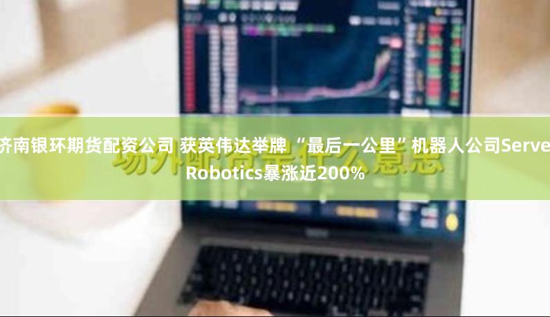 济南银环期货配资公司 获英伟达举牌 “最后一公里”机器人公司Serve Robotics暴涨近200%