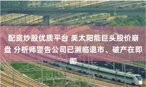 配资炒股优质平台 美太阳能巨头股价崩盘 分析师警告公司已濒临退市、破产在即