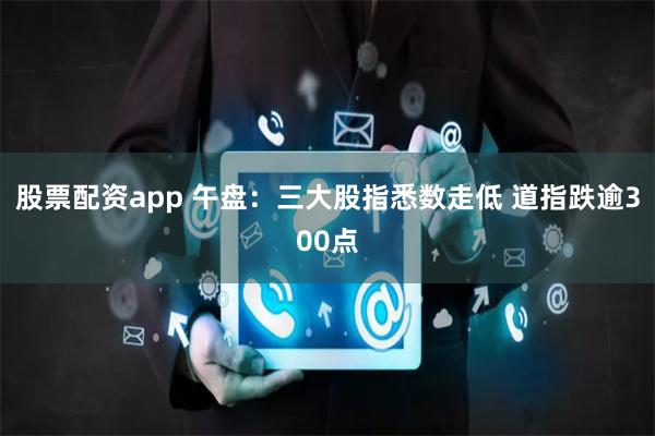 股票配资app 午盘：三大股指悉数走低 道指跌逾300点