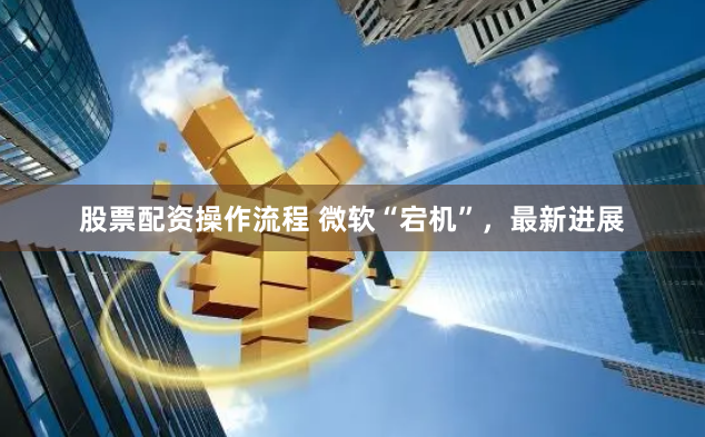 股票配资操作流程 微软“宕机”，最新进展