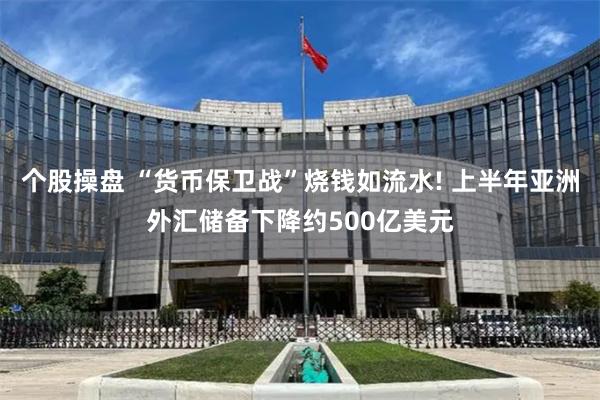 个股操盘 “货币保卫战”烧钱如流水! 上半年亚洲外汇储备下降约500亿美元
