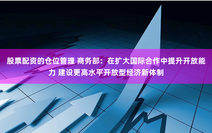 股票配资的仓位管理 商务部：在扩大国际合作中提升开放能力 建设更高水平开放型经济新体制