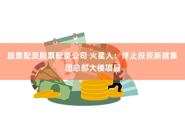 股票配资股票配资公司 火星人：终止投资新建集团总部大楼项目
