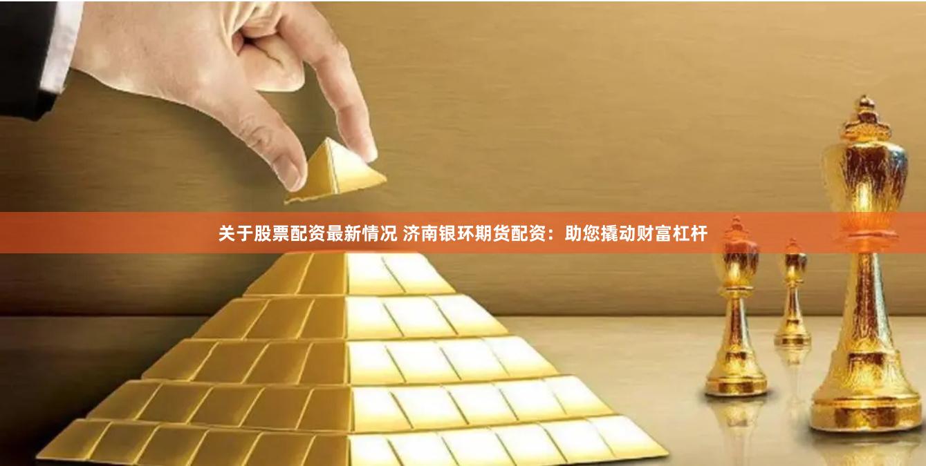 关于股票配资最新情况 济南银环期货配资:助您撬动财富杠杆