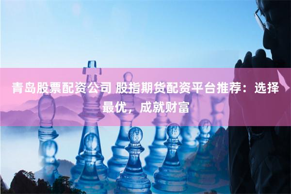 青岛股票配资公司 股指期货配资平台推荐：选择最优，成就财富