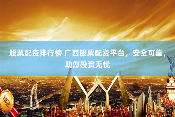 股票配资排行榜 广西股票配资平台，安全可靠，助您投资无忧