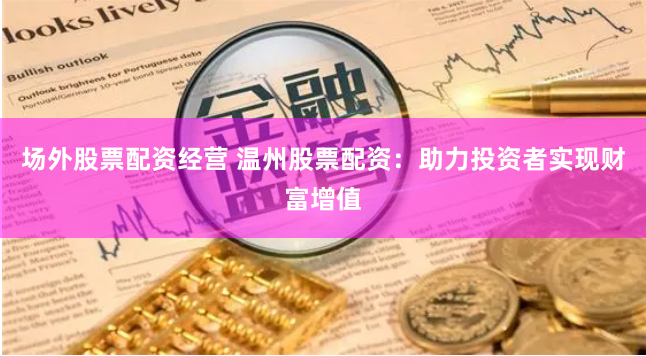 场外股票配资经营 温州股票配资：助力投资者实现财富增值