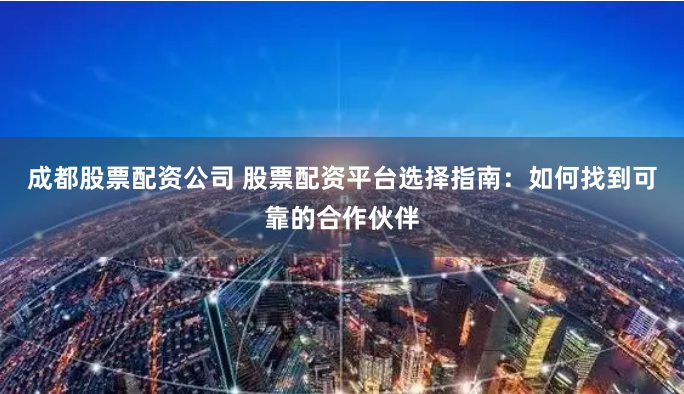 成都股票配资公司 股票配资平台选择指南：如何找到可靠的合作伙伴