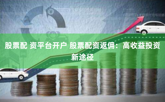 股票配 资平台开户 股票配资返佣：高收益投资新途径