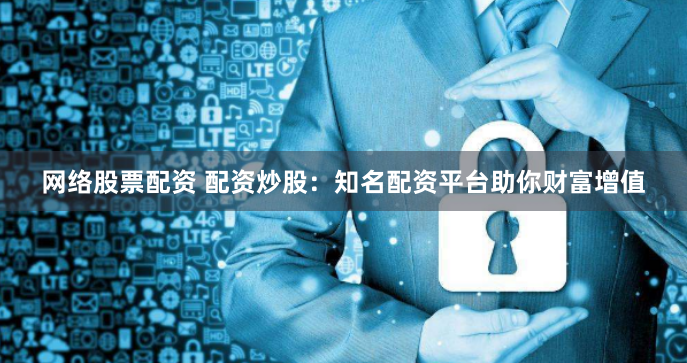 网络股票配资 配资炒股：知名配资平台助你财富增值