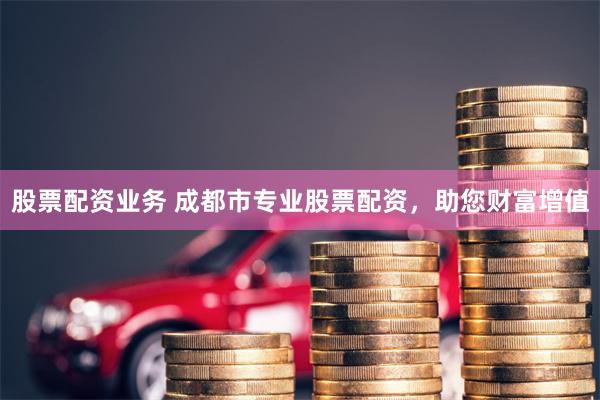 股票配资业务 成都市专业股票配资，助您财富增值