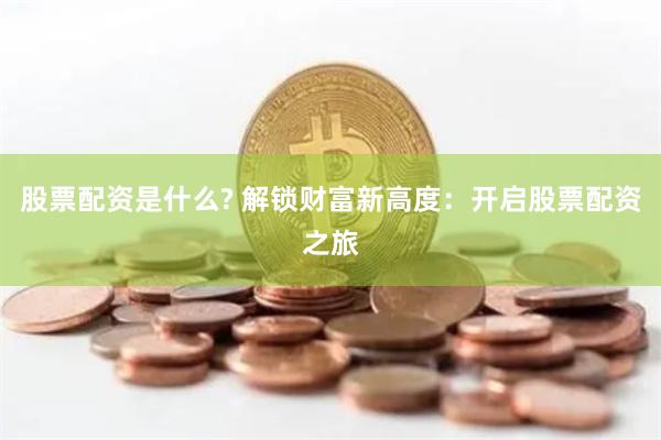 股票配资是什么? 解锁财富新高度：开启股票配资之旅