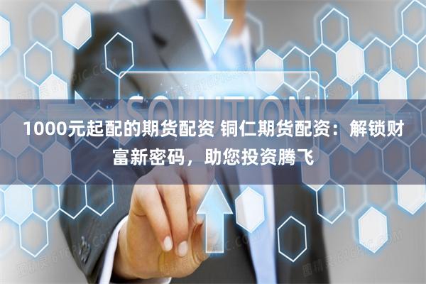 1000元起配的期货配资 铜仁期货配资：解锁财富新密码，助您投资腾飞