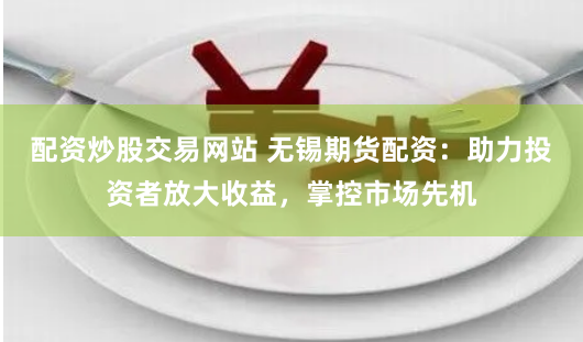 配资炒股交易网站 无锡期货配资：助力投资者放大收益，掌控市场先机