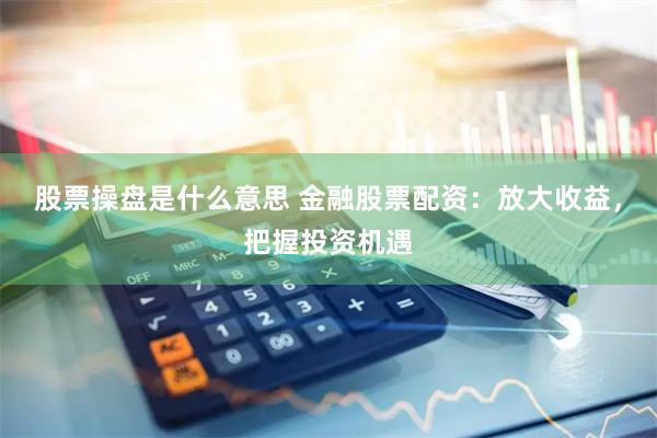 股票操盘是什么意思 金融股票配资：放大收益，把握投资机遇