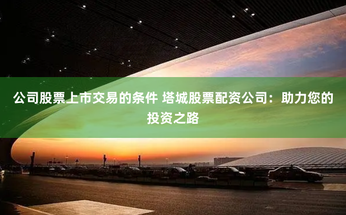 公司股票上市交易的条件 塔城股票配资公司：助力您的投资之路