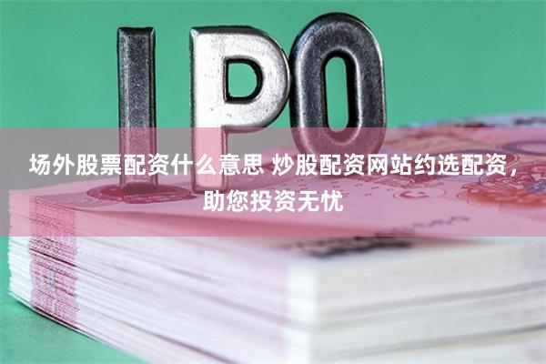 场外股票配资什么意思 炒股配资网站约选配资,助您投资无忧