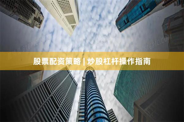 股票配资策略 | 炒股杠杆操作指南